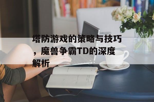 塔防游戏的策略与技巧，魔兽争霸TD的深度解析