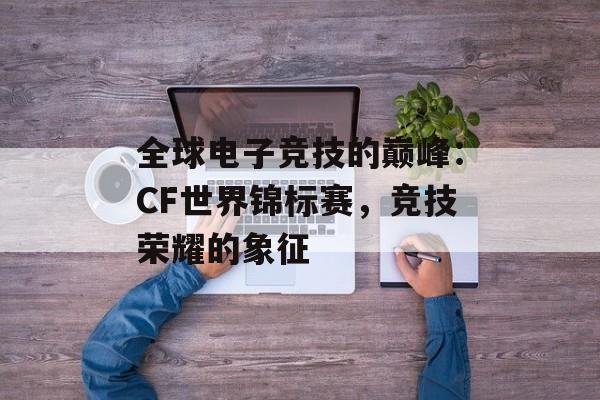 全球电子竞技的巅峰：CF世界锦标赛，竞技荣耀的象征