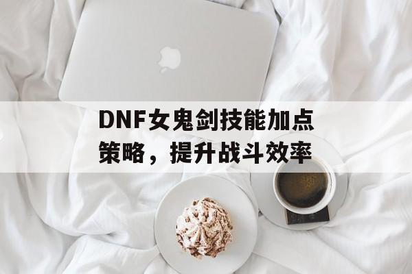 DNF女鬼剑技能加点策略，提升战斗效率