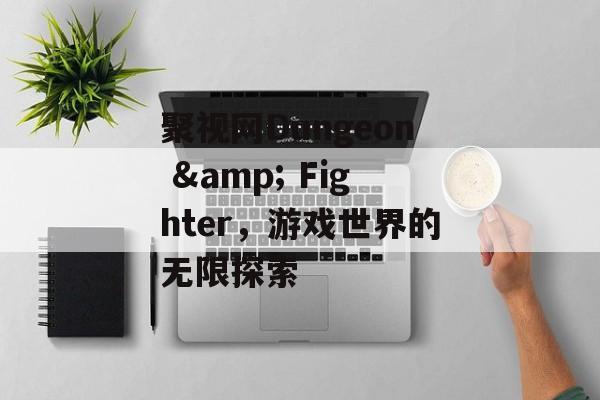 聚视网Dungeon & Fighter，游戏世界的无限探索