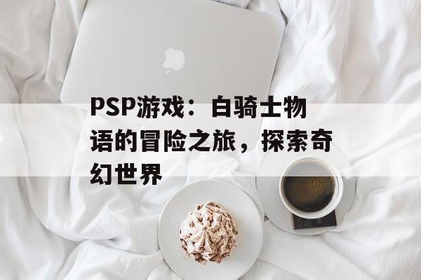 PSP游戏：白骑士物语的冒险之旅，探索奇幻世界