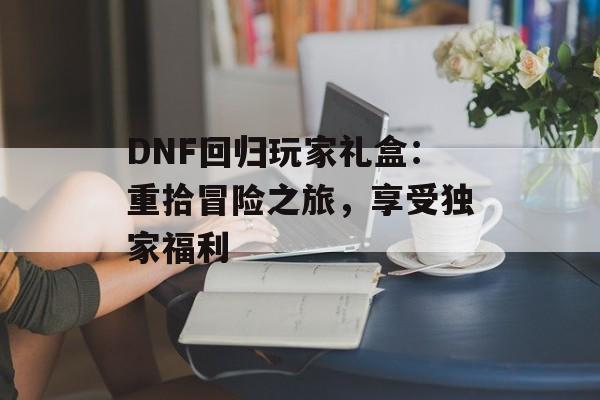 DNF回归玩家礼盒：重拾冒险之旅，享受独家福利