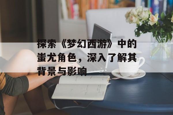 探索《梦幻西游》中的蚩尤角色，深入了解其背景与影响