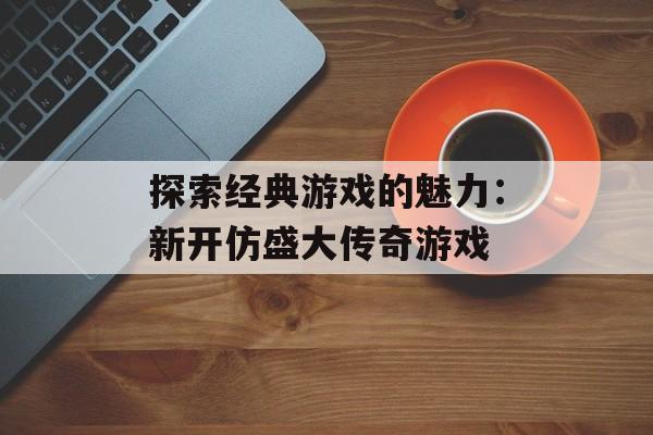 探索经典游戏的魅力：新开仿盛大传奇游戏