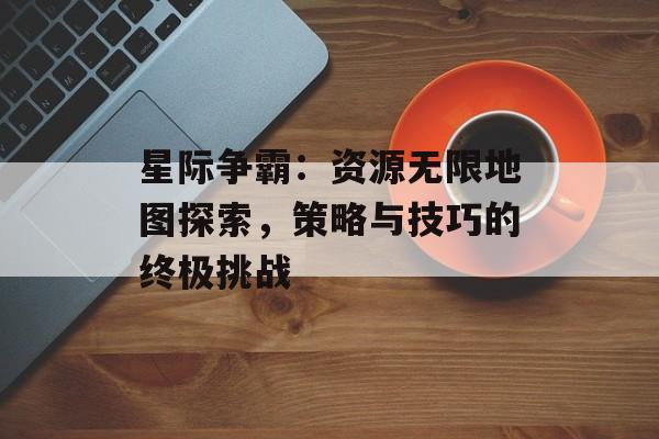 星际争霸：资源无限地图探索，策略与技巧的终极挑战