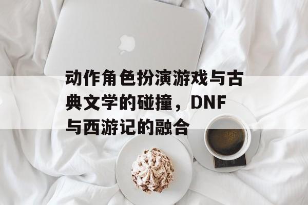 动作角色扮演游戏与古典文学的碰撞，DNF与西游记的融合