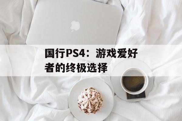 国行PS4：游戏爱好者的终极选择