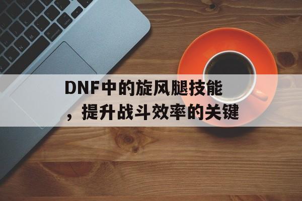 DNF中的旋风腿技能，提升战斗效率的关键