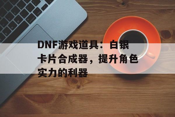 DNF游戏道具：白银卡片合成器，提升角色实力的利器