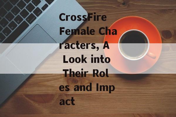 CrossFire Female Characters, A Look into Their Roles and Impact