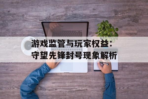 游戏监管与玩家权益：守望先锋封号现象解析