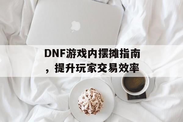 DNF游戏内摆摊指南，提升玩家交易效率