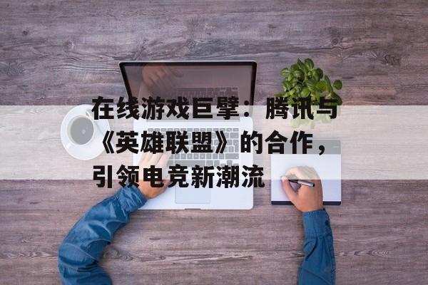 在线游戏巨擘：腾讯与《英雄联盟》的合作，引领电竞新潮流