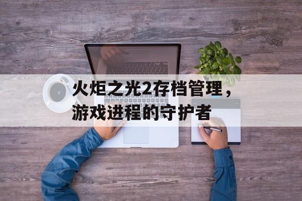 火炬之光2存档管理，游戏进程的守护者