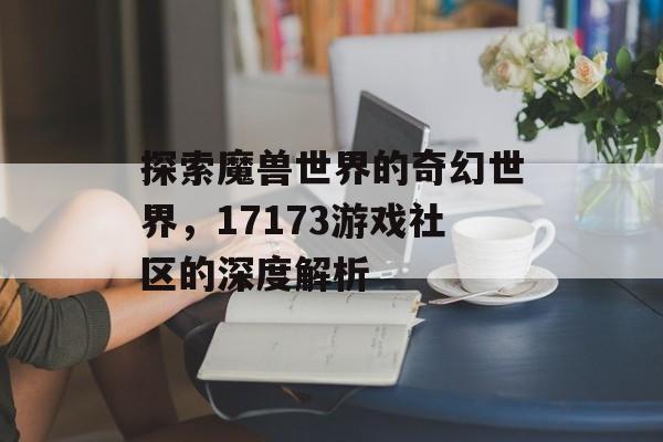 探索魔兽世界的奇幻世界，17173游戏社区的深度解析