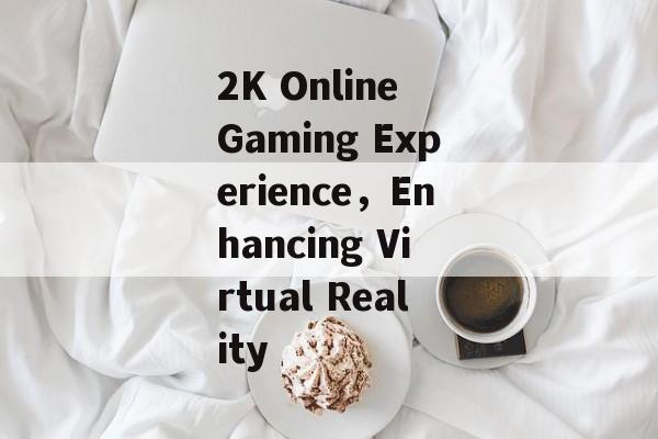 2K Online Gaming Experience，Enhancing Virtual Reality