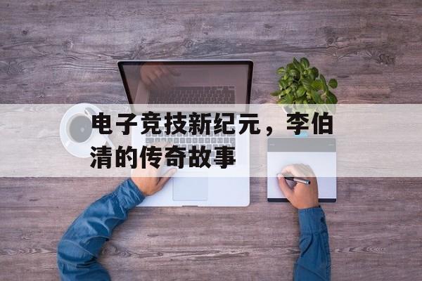 电子竞技新纪元，李伯清的传奇故事