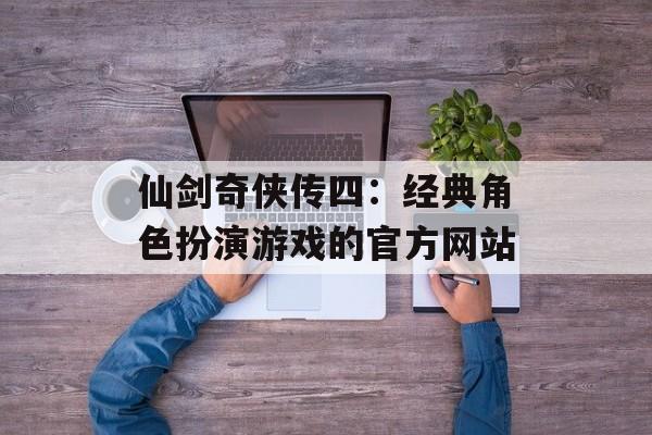 仙剑奇侠传四：经典角色扮演游戏的官方网站