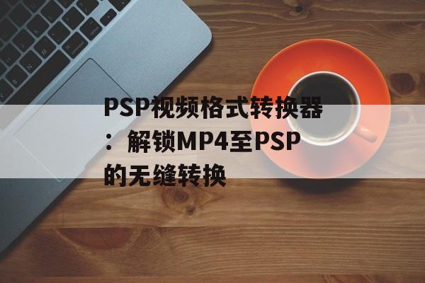 PSP视频格式转换器：解锁MP4至PSP的无缝转换