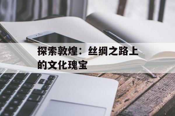 探索敦煌：丝绸之路上的文化瑰宝