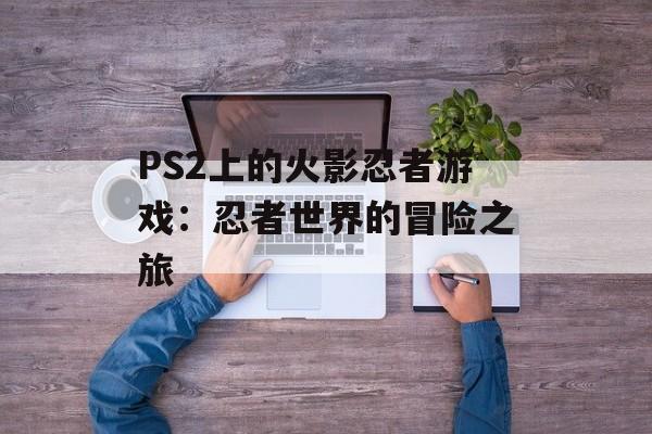 PS2上的火影忍者游戏：忍者世界的冒险之旅