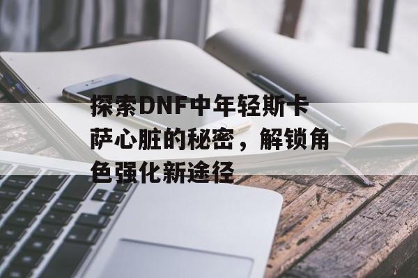 探索DNF中年轻斯卡萨心脏的秘密，解锁角色强化新途径