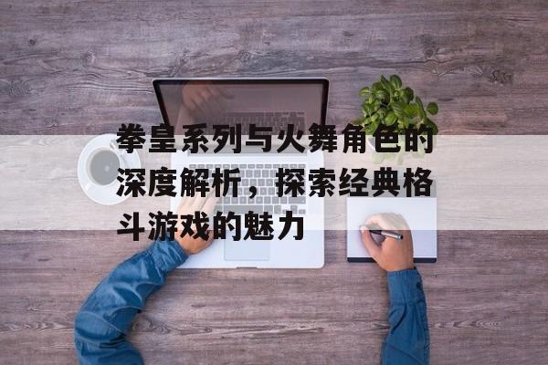 拳皇系列与火舞角色的深度解析，探索经典格斗游戏的魅力