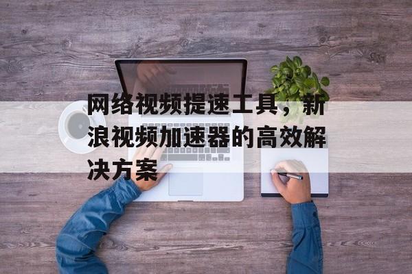 网络视频提速工具，新浪视频加速器的高效解决方案