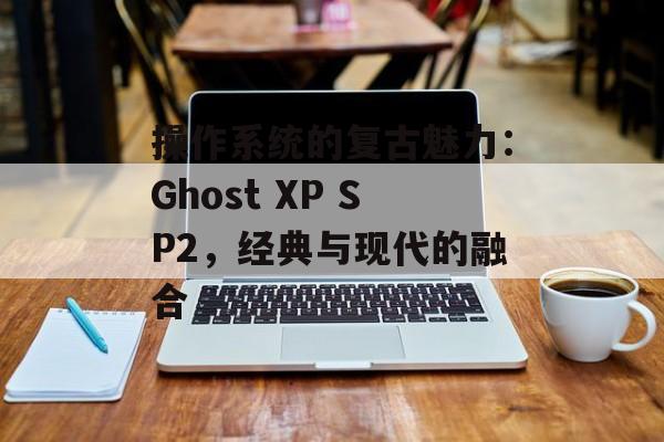 操作系统的复古魅力：Ghost XP SP2，经典与现代的融合