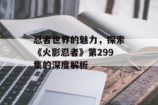 忍者世界的魅力，探索《火影忍者》第299集的深度解析