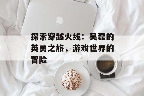 探索穿越火线：吴磊的英勇之旅，游戏世界的冒险