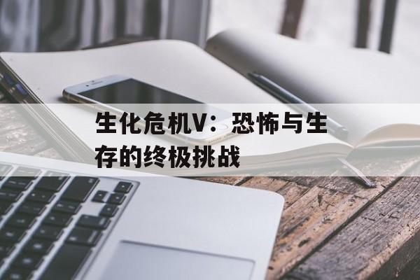 生化危机V：恐怖与生存的终极挑战