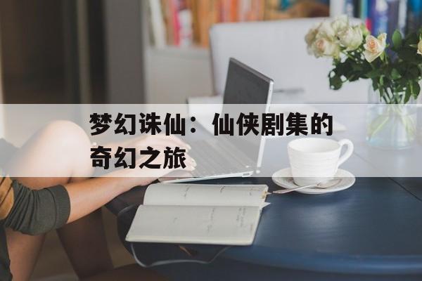 梦幻诛仙：仙侠剧集的奇幻之旅