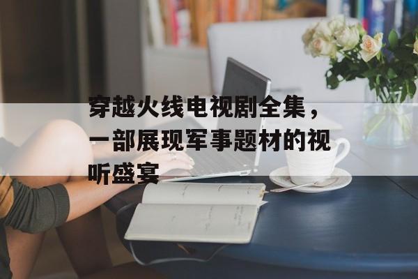 穿越火线电视剧全集，一部展现军事题材的视听盛宴