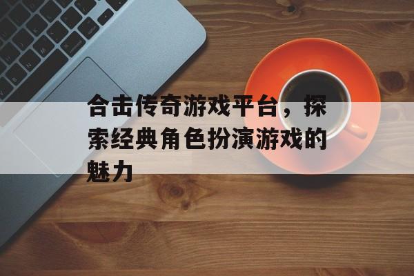 合击传奇游戏平台，探索经典角色扮演游戏的魅力