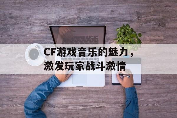 CF游戏音乐的魅力，激发玩家战斗激情