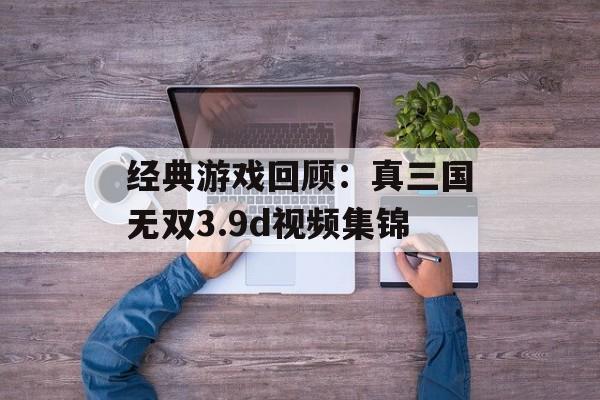 经典游戏回顾：真三国无双3.9d视频集锦