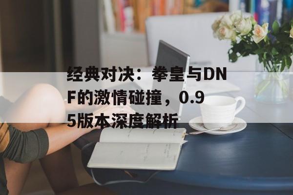 经典对决：拳皇与DNF的激情碰撞，0.95版本深度解析