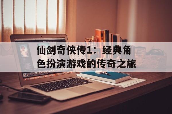 仙剑奇侠传1：经典角色扮演游戏的传奇之旅