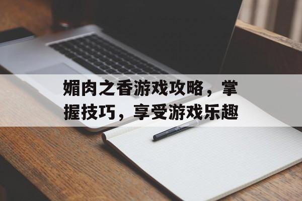 媚肉之香游戏攻略，掌握技巧，享受游戏乐趣