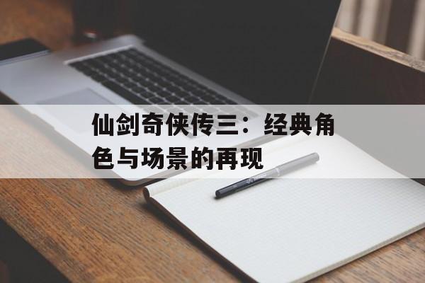 仙剑奇侠传三：经典角色与场景的再现