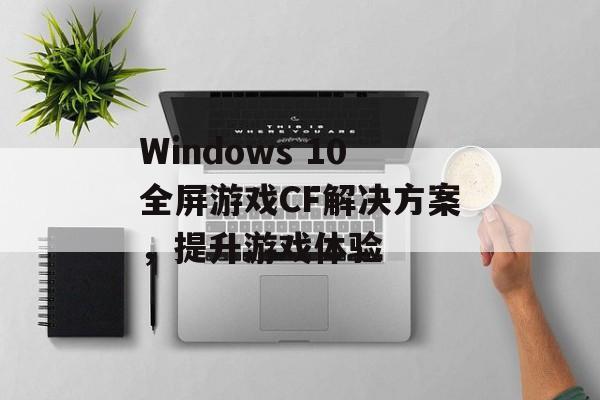 Windows 10全屏游戏CF解决方案，提升游戏体验