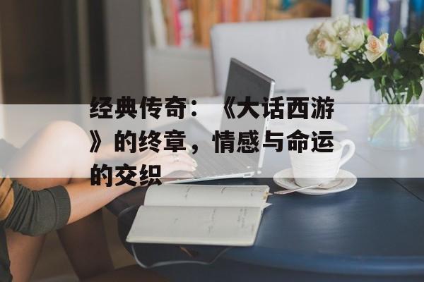 经典传奇：《大话西游》的终章，情感与命运的交织