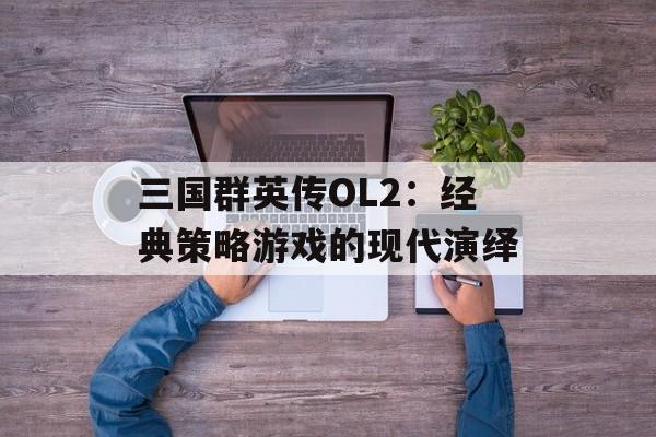 三国群英传OL2：经典策略游戏的现代演绎