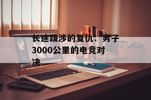 长途跋涉的复仇：男子3000公里的电竞对决