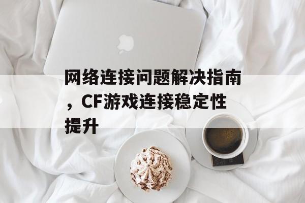 网络连接问题解决指南，CF游戏连接稳定性提升