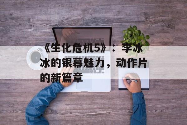 《生化危机5》：李冰冰的银幕魅力，动作片的新篇章