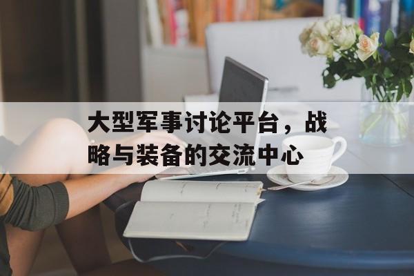 大型军事讨论平台，战略与装备的交流中心