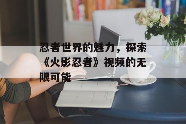 忍者世界的魅力，探索《火影忍者》视频的无限可能