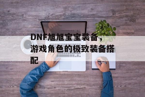 DNF旭旭宝宝装备，游戏角色的极致装备搭配